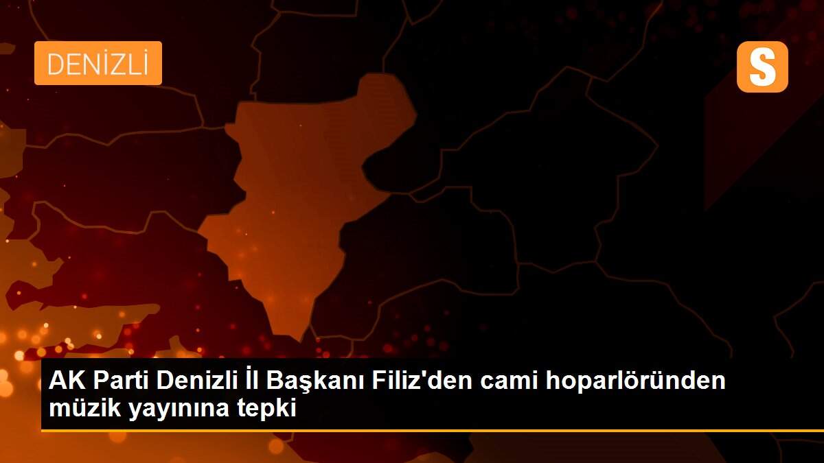 AK Parti Denizli İl Başkanı Filiz\'den cami hoparlöründen müzik yayınına tepki