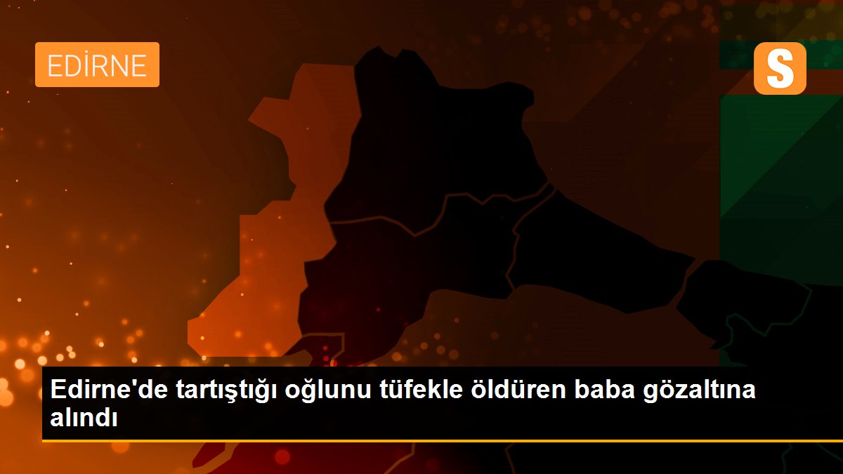 Edirne\'de tartıştığı oğlunu tüfekle öldüren baba gözaltına alındı
