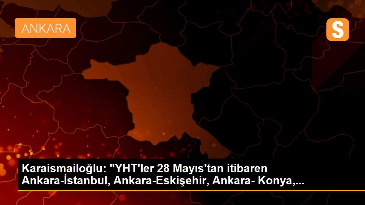 Karaismailoğlu: "YHT\'ler 28 Mayıs\'tan itibaren Ankara-İstanbul, Ankara-Eskişehir, Ankara- Konya,...