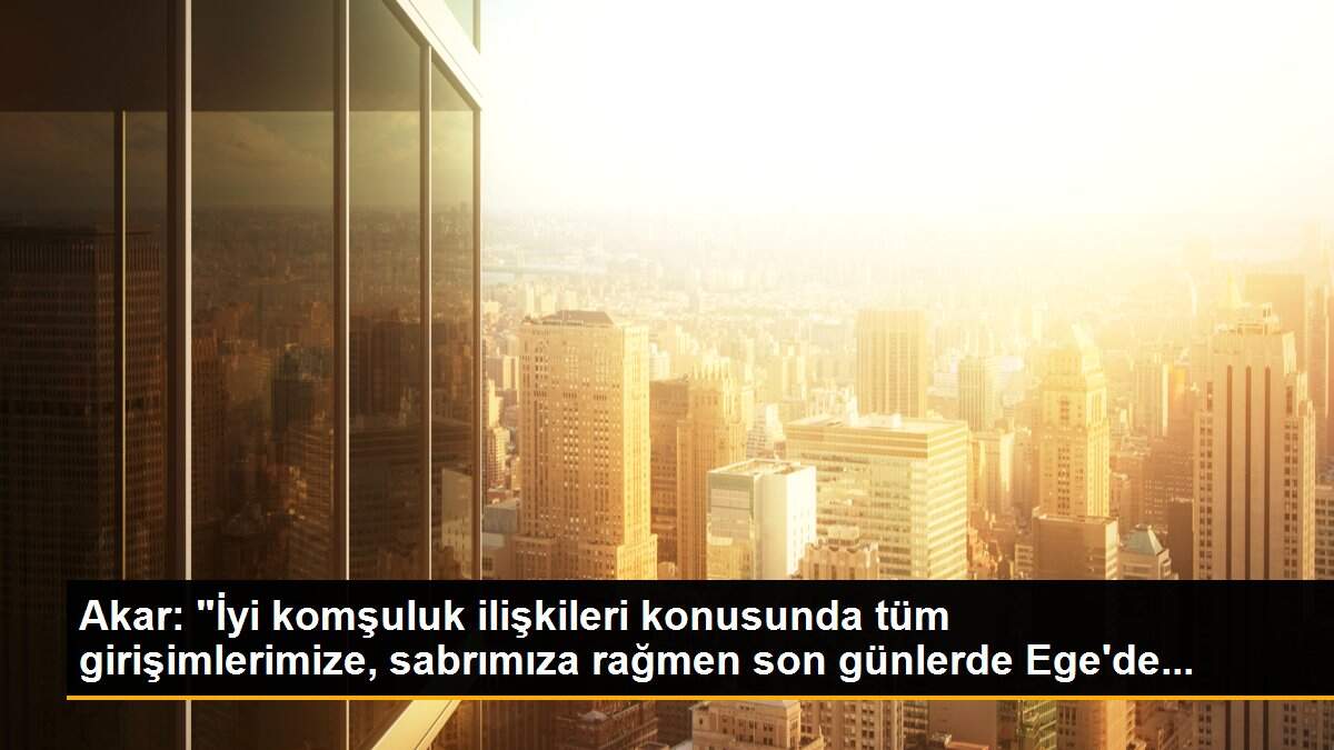 Akar: "İyi komşuluk ilişkileri konusunda tüm girişimlerimize, sabrımıza rağmen son günlerde Ege\'de...