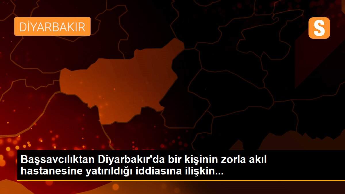 Başsavcılıktan Diyarbakır\'da bir kişinin zorla akıl hastanesine yatırıldığı iddiasına ilişkin...