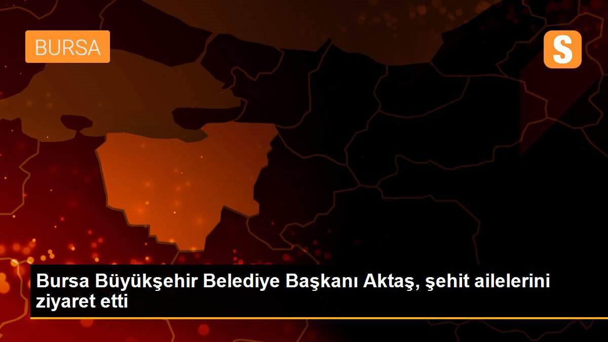Bursa Büyükşehir Belediye Başkanı Aktaş, şehit ailelerini ziyaret etti