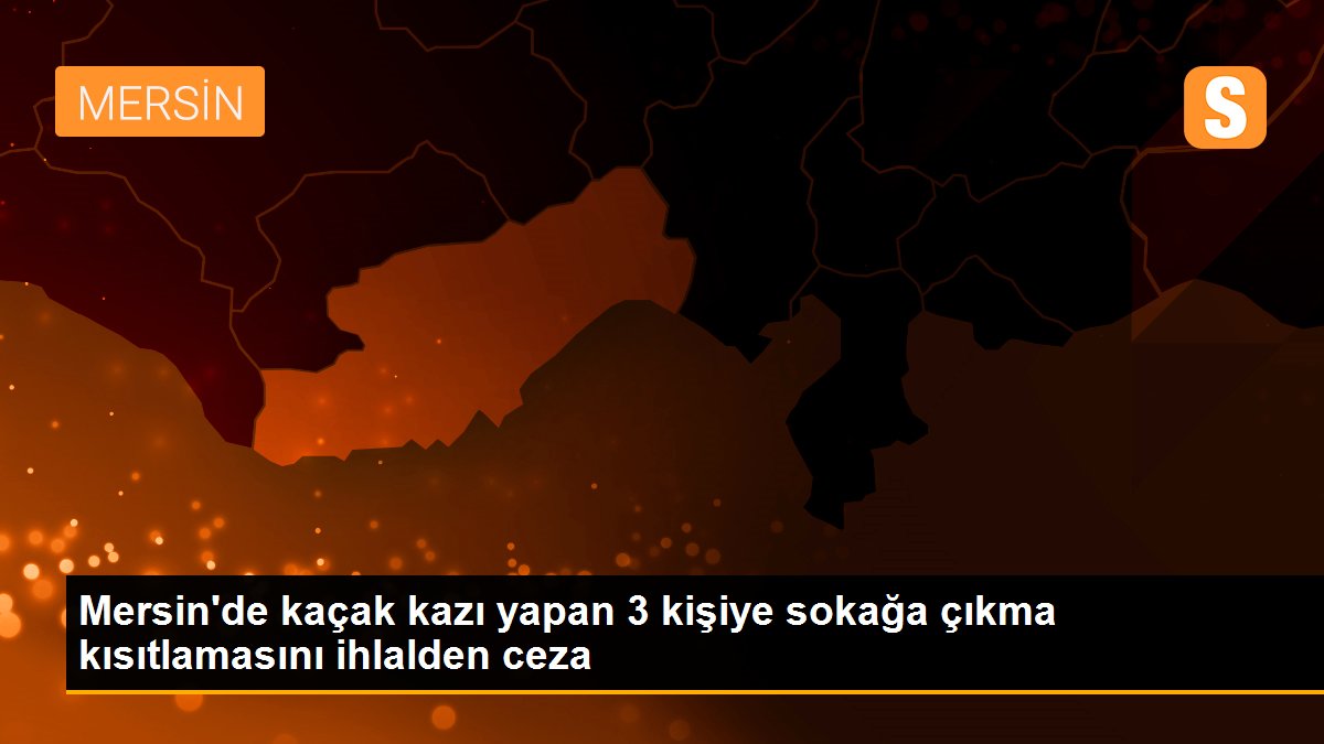 Mersin\'de kaçak kazı yapan 3 kişiye sokağa çıkma kısıtlamasını ihlalden ceza