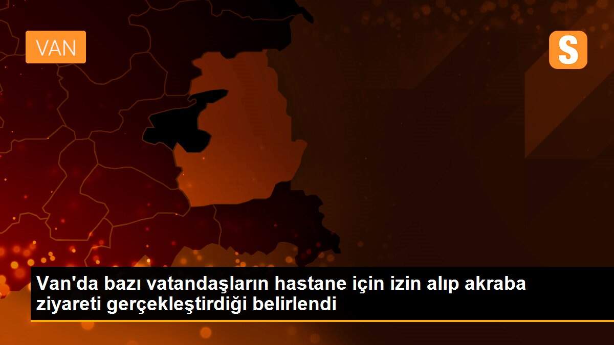 Van\'da bazı vatandaşların hastane için izin alıp akraba ziyareti gerçekleştirdiği belirlendi