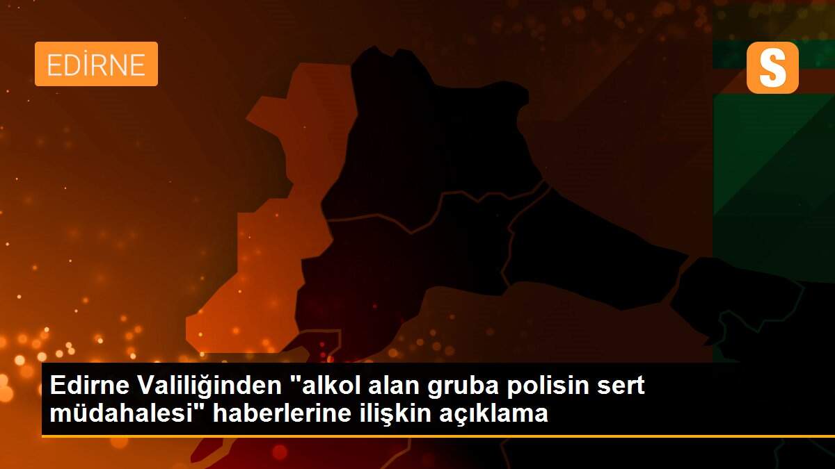 Edirne Valiliğinden "alkol alan gruba polisin sert müdahalesi" haberlerine ilişkin açıklama