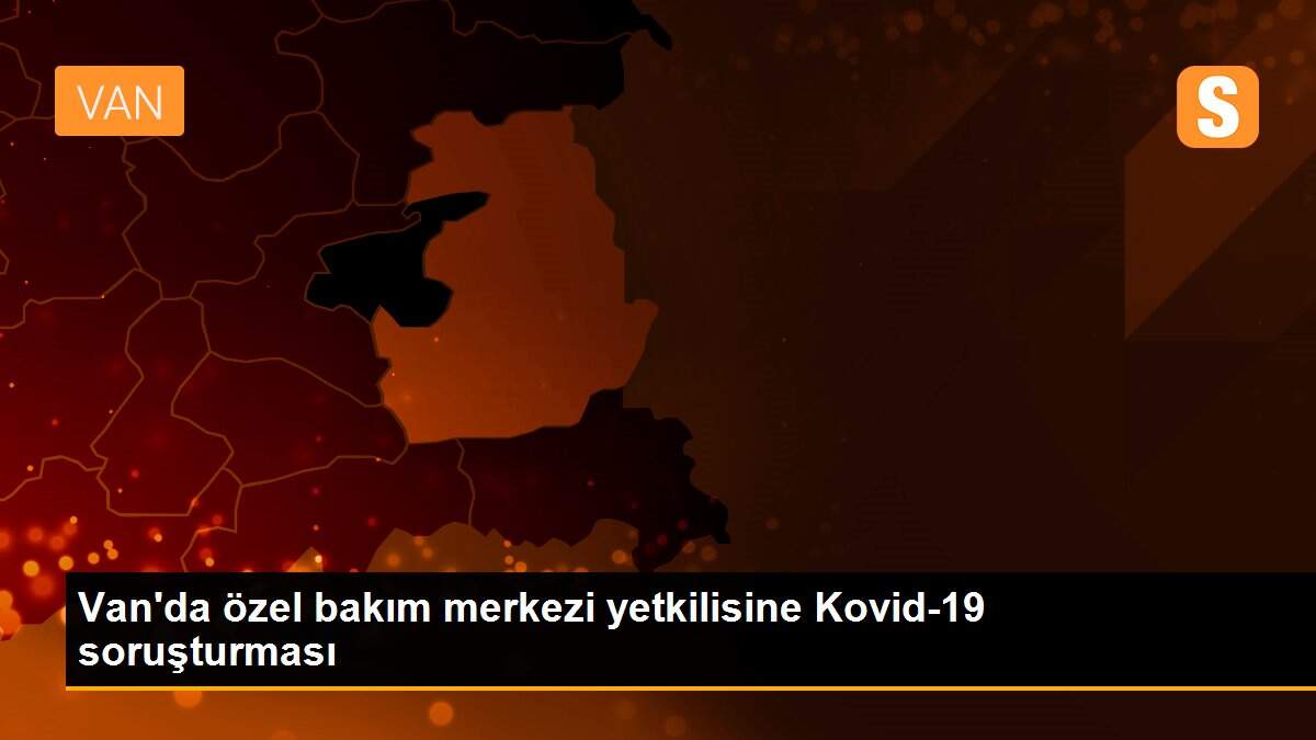 Van\'da özel bakım merkezi yetkilisine Kovid-19 soruşturması