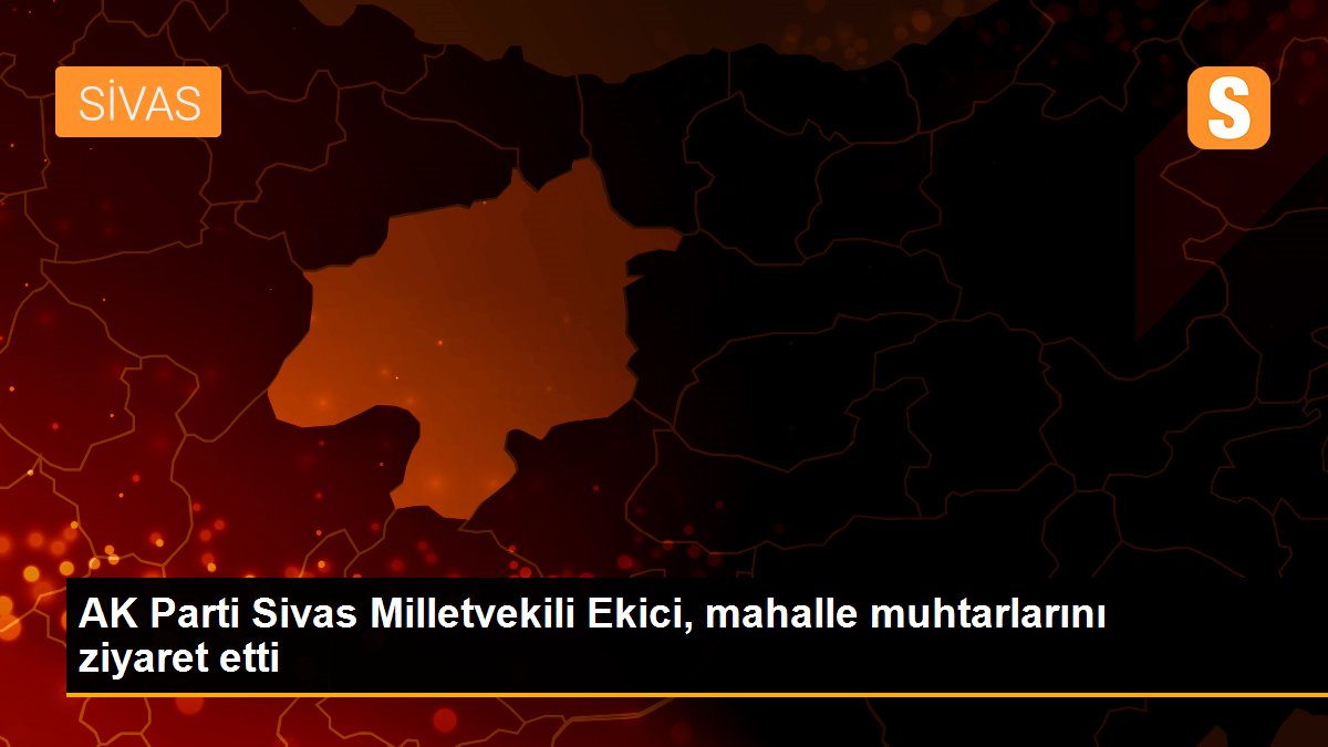 AK Parti Sivas Milletvekili Ekici, mahalle muhtarlarını ziyaret etti