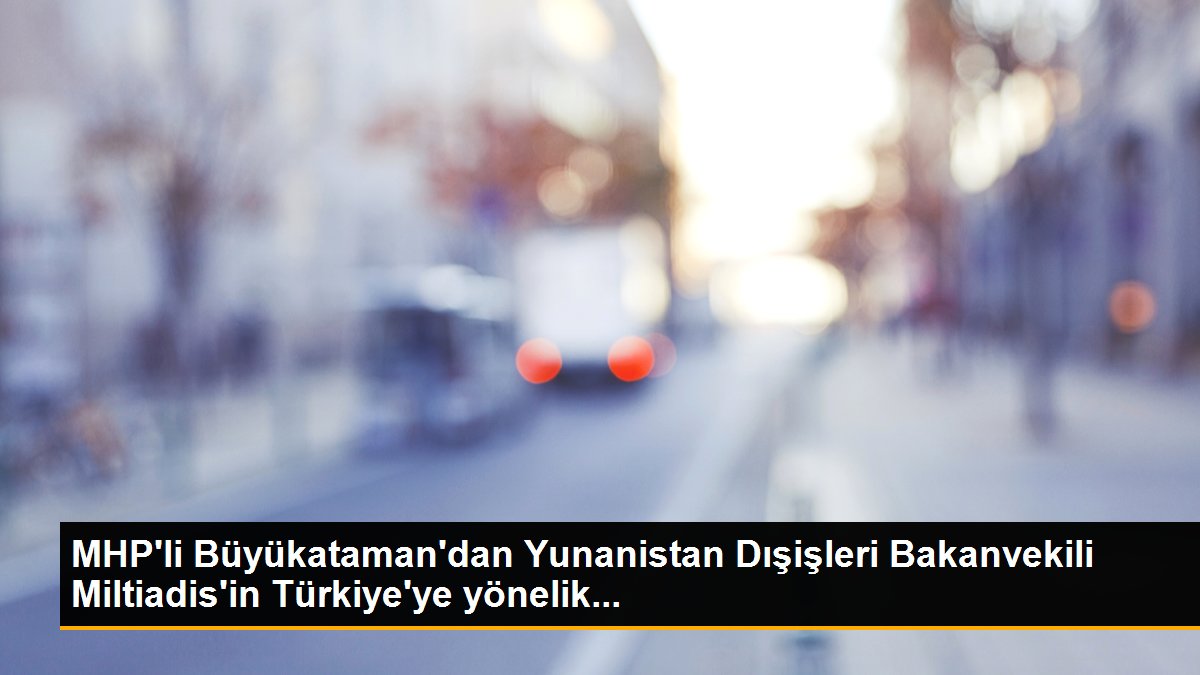 MHP\'li Büyükataman\'dan Yunanistan Dışişleri Bakanvekili Miltiadis\'in Türkiye\'ye yönelik...