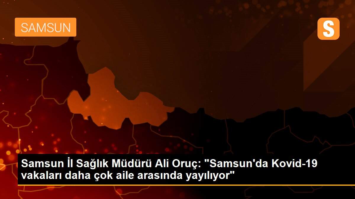Samsun İl Sağlık Müdürü Ali Oruç: "Samsun\'da Kovid-19 vakaları daha çok aile arasında yayılıyor"