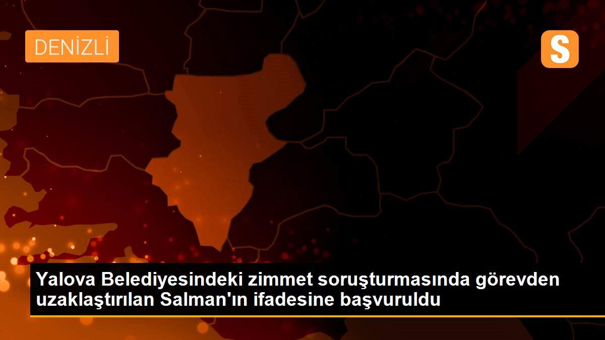 Yalova Belediyesindeki zimmet soruşturmasında görevden uzaklaştırılan Salman\'ın ifadesine başvuruldu