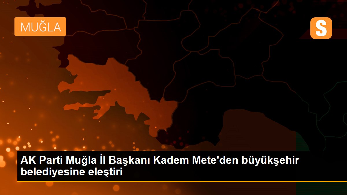 AK Parti Muğla İl Başkanı Kadem Mete\'den büyükşehir belediyesine eleştiri