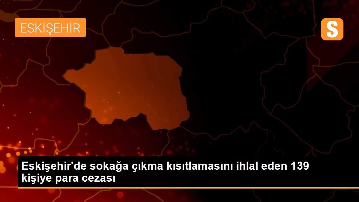 Eskişehir\'de sokağa çıkma kısıtlamasını ihlal eden 139 kişiye para cezası