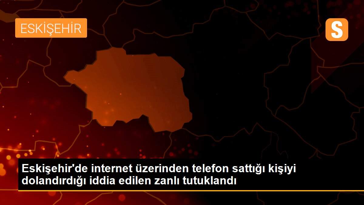 Son Dakika | Eskişehir\'de internet üzerinden telefon sattığı kişiyi dolandırdığı iddia edilen zanlı tutuklandı
