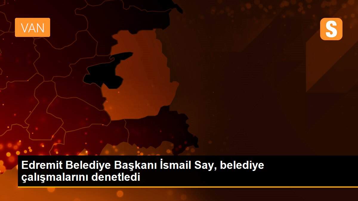 Edremit Belediye Başkanı İsmail Say, belediye çalışmalarını denetledi
