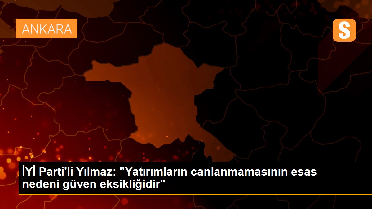 İYİ Parti\'li Yılmaz: "Yatırımların canlanmamasının esas nedeni güven eksikliğidir"