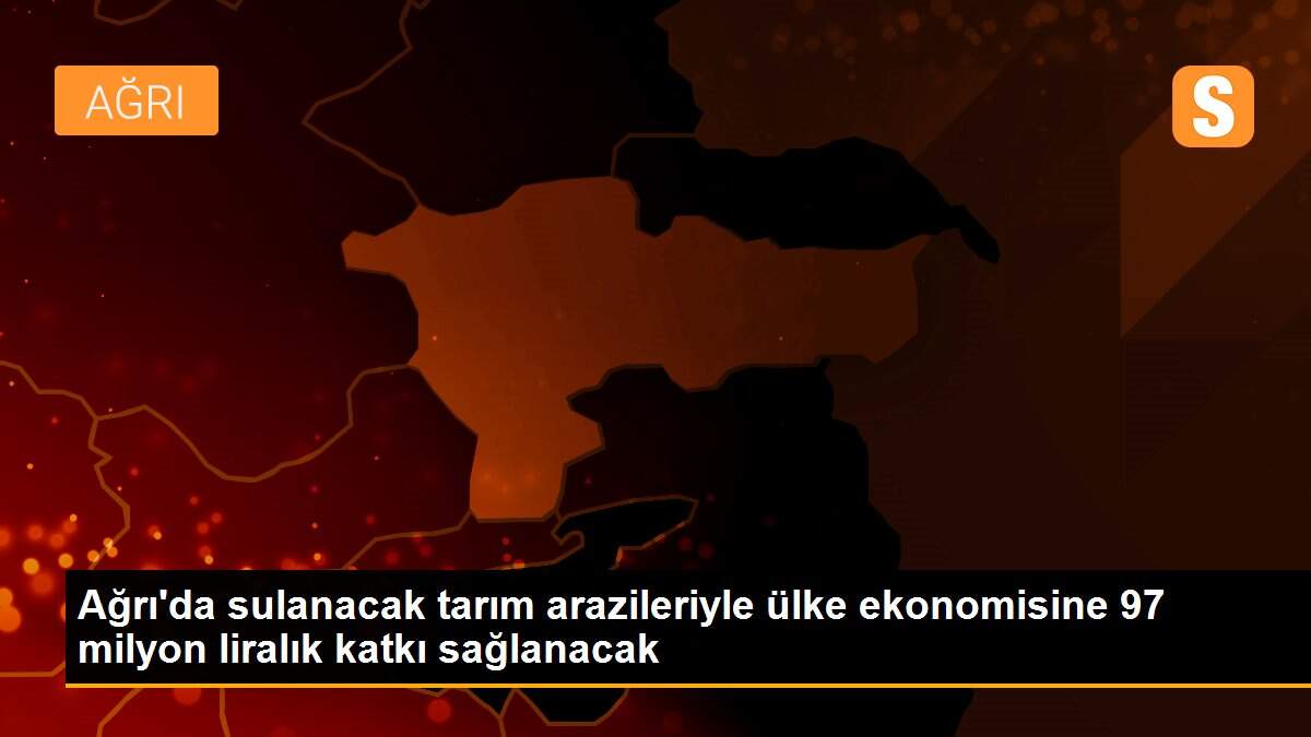 Ağrı\'da sulanacak tarım arazileriyle ülke ekonomisine 97 milyon liralık katkı sağlanacak
