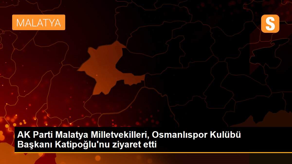 AK Parti Malatya Milletvekilleri, Osmanlıspor Kulübü Başkanı Katipoğlu\'nu ziyaret etti