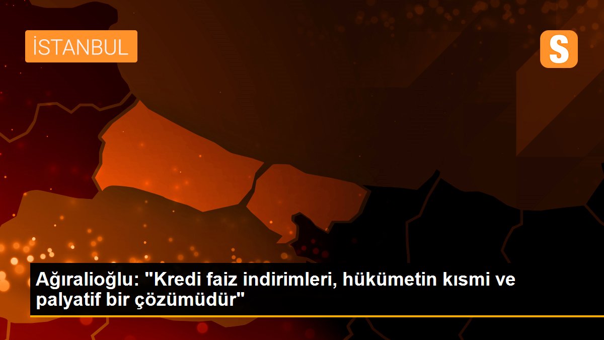 Ağıralioğlu: "Kredi faiz indirimleri, hükümetin kısmi ve palyatif bir çözümüdür"