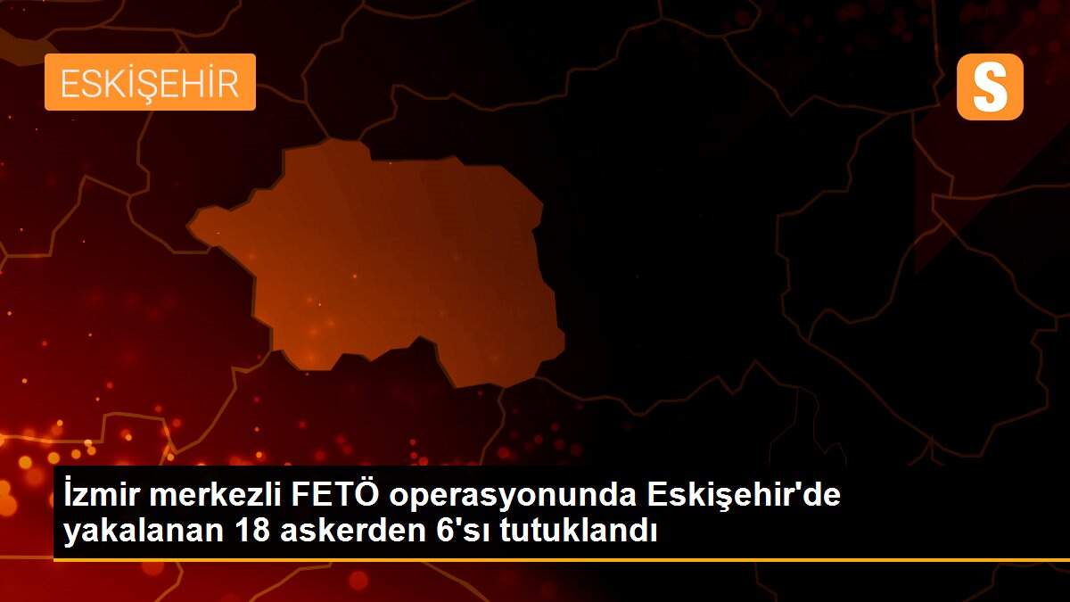 İzmir merkezli FETÖ operasyonunda Eskişehir\'de yakalanan 18 askerden 6\'sı tutuklandı