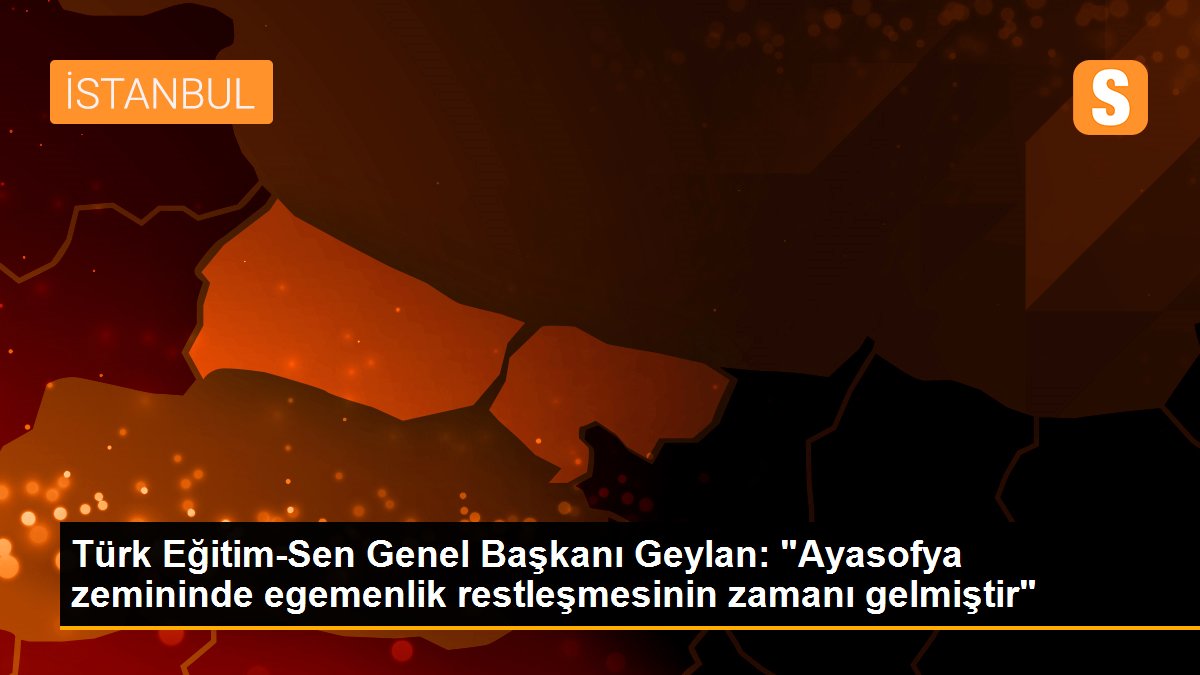 Türk Eğitim-Sen Genel Başkanı Geylan: "Ayasofya zemininde egemenlik restleşmesinin zamanı gelmiştir"