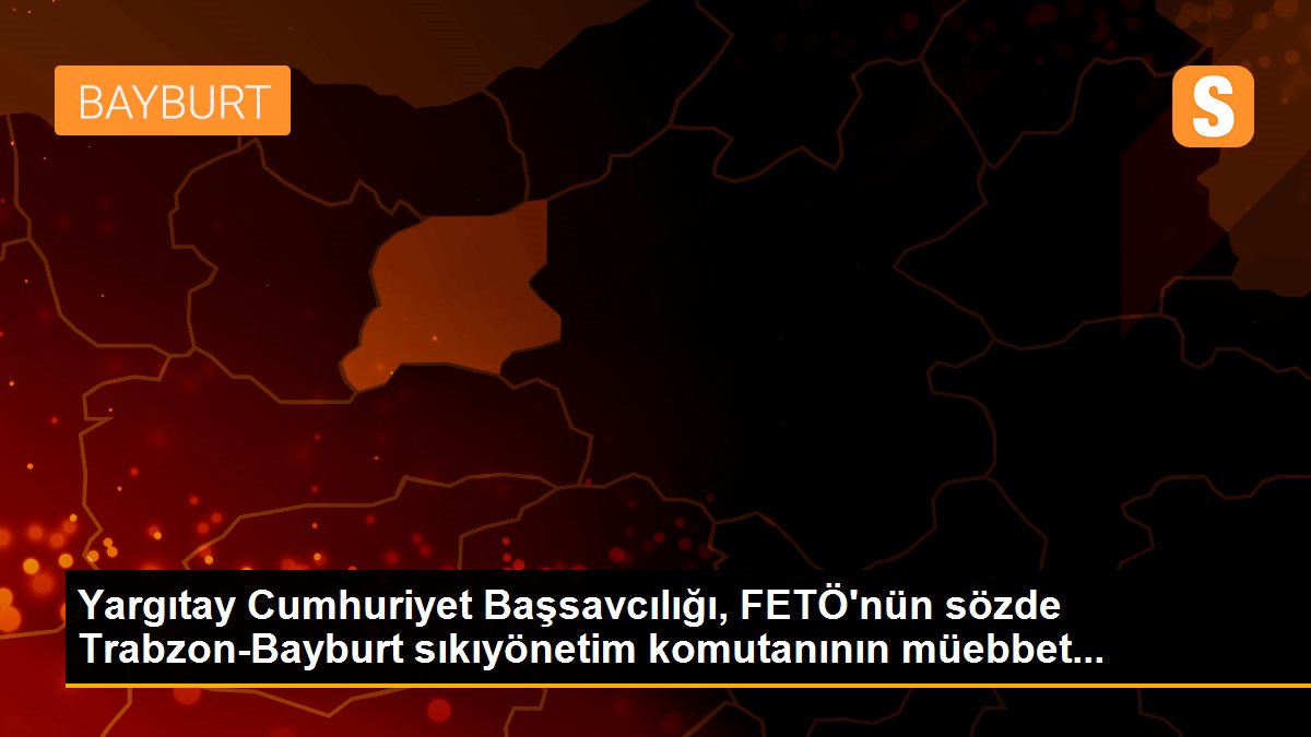 Yargıtay Cumhuriyet Başsavcılığı, FETÖ\'nün sözde Trabzon-Bayburt sıkıyönetim komutanının müebbet...