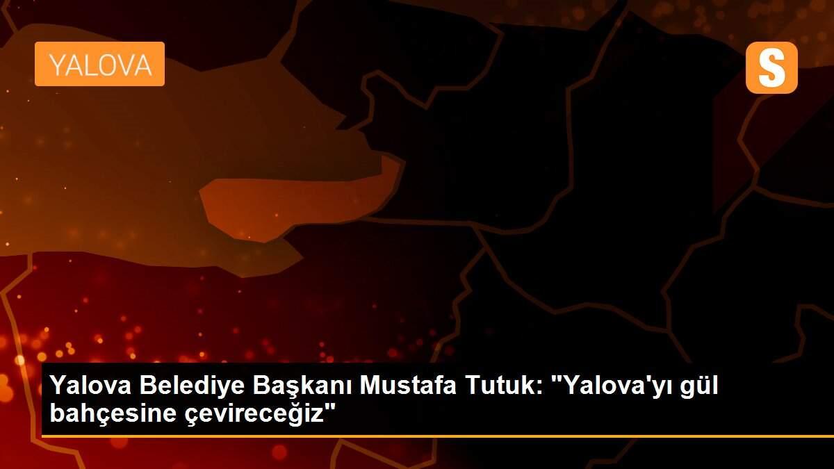 Yalova Belediye Başkanı Mustafa Tutuk: "Yalova\'yı gül bahçesine çevireceğiz"