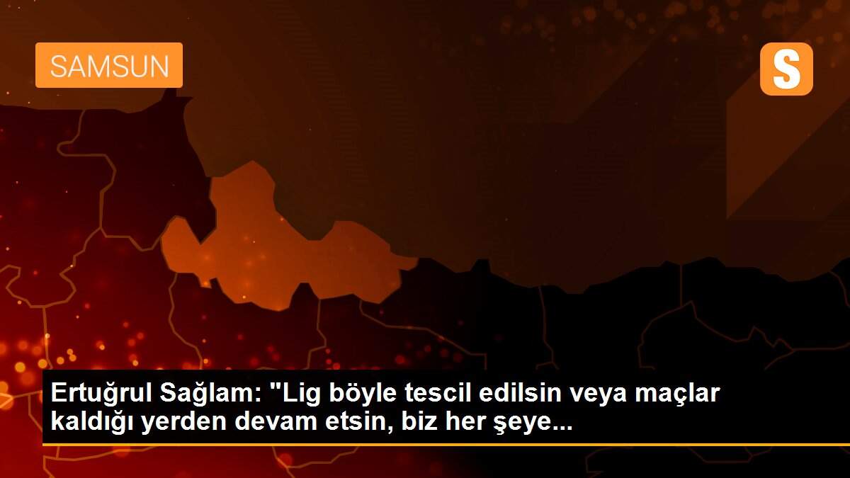 Ertuğrul Sağlam: "Lig böyle tescil edilsin veya maçlar kaldığı yerden devam etsin, biz her şeye...