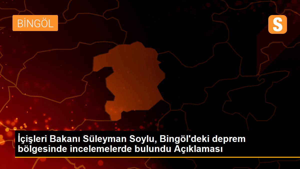 İçişleri Bakanı Süleyman Soylu, Bingöl\'deki deprem bölgesinde incelemelerde bulundu Açıklaması