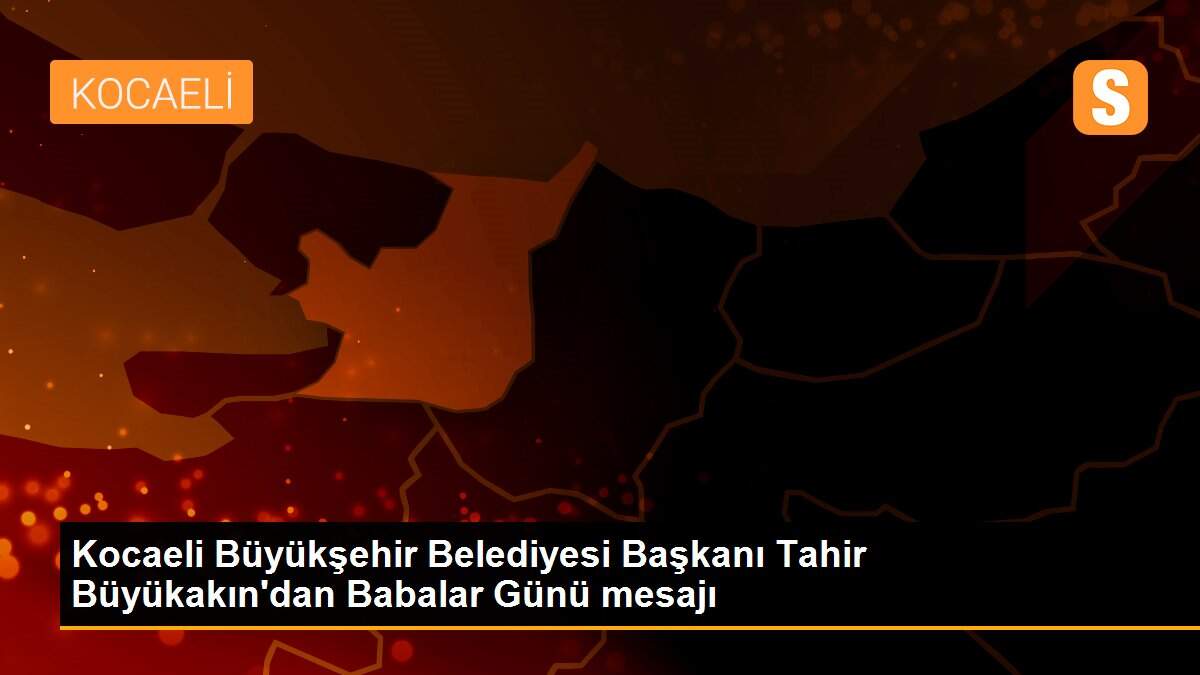 Kocaeli Büyükşehir Belediyesi Başkanı Tahir Büyükakın\'dan Babalar Günü mesajı