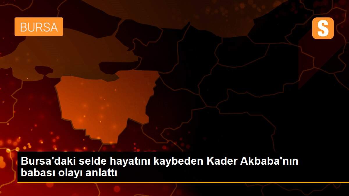 Bursa\'daki selde hayatını kaybeden Kader Akbaba\'nın babası olayı anlattı