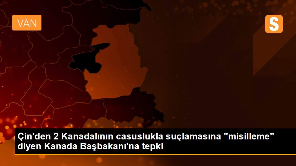 Çin\'den 2 Kanadalının casuslukla suçlamasına "misilleme" diyen Kanada Başbakanı\'na tepki