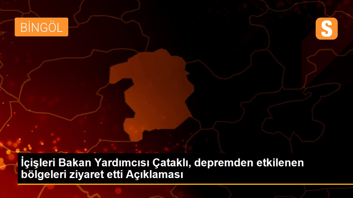 İçişleri Bakan Yardımcısı Çataklı, depremden etkilenen bölgeleri ziyaret etti Açıklaması