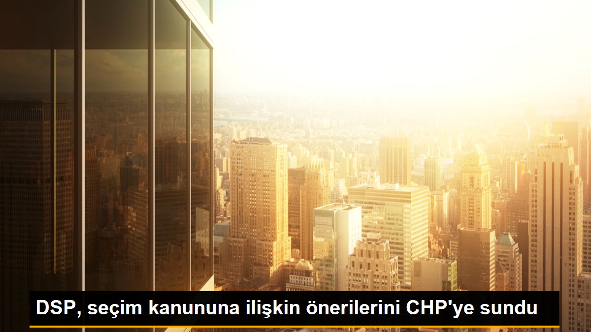 DSP, seçim kanununa ilişkin önerilerini CHP'ye sundu