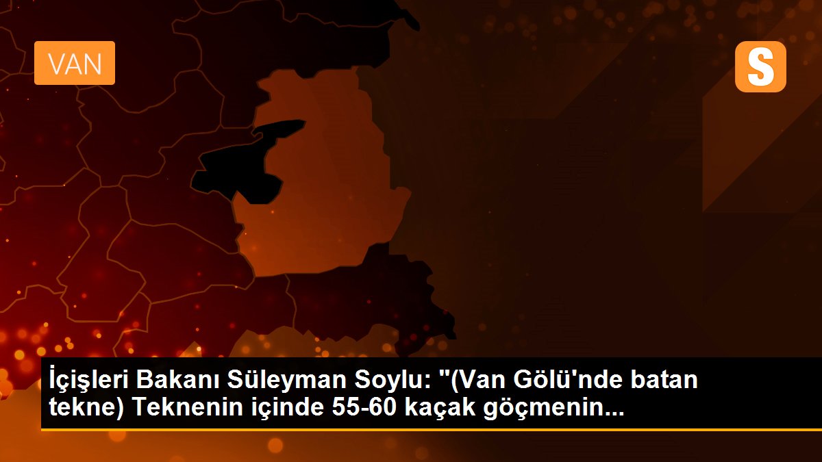 İçişleri Bakanı Süleyman Soylu: "(Van Gölü\'nde batan tekne) Teknenin içinde 55-60 kaçak göçmenin...