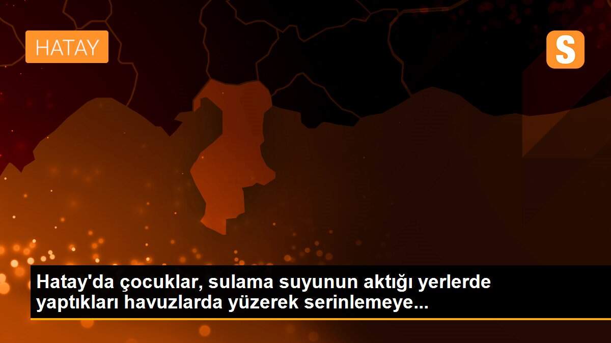 Hatay\'da çocuklar, sulama suyunun aktığı yerlerde yaptıkları havuzlarda yüzerek serinlemeye...