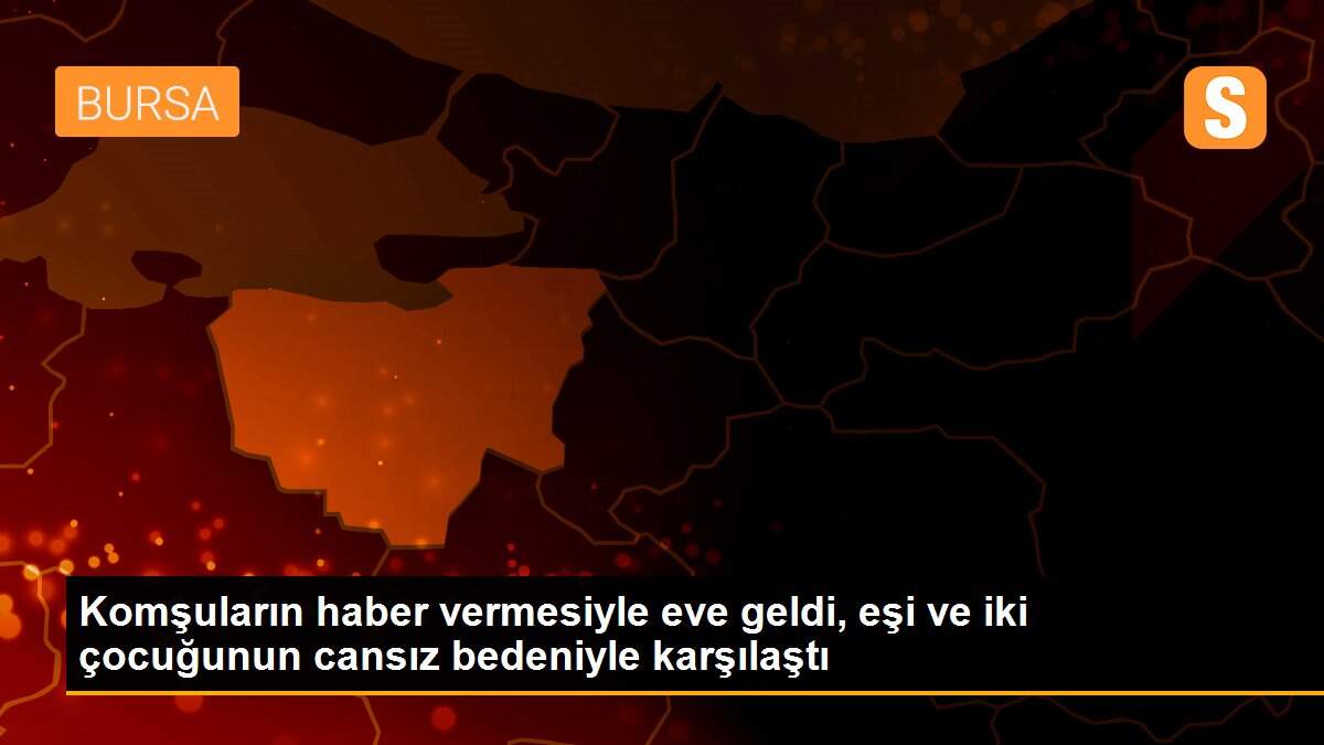 Komşuların haber vermesiyle eve geldi, eşi ve iki çocuğunun cansız bedeniyle karşılaştı