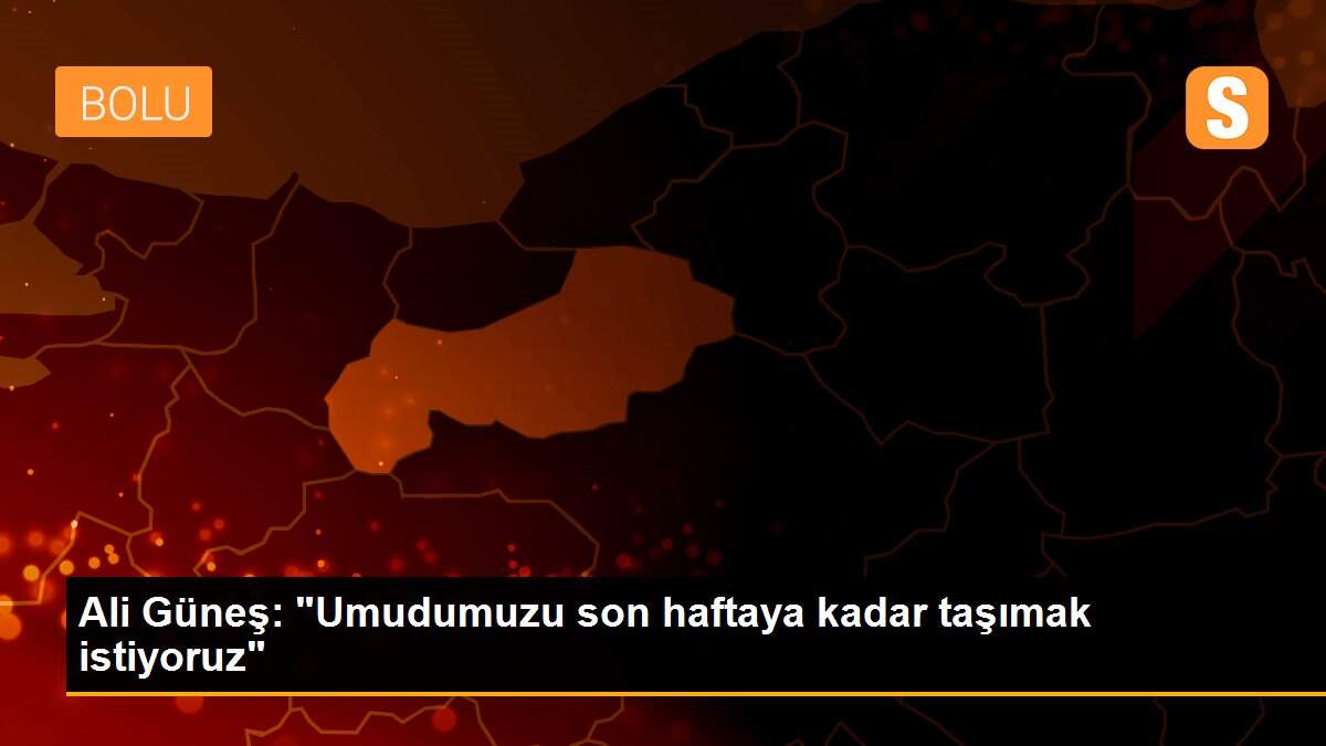Ali Güneş: "Umudumuzu son haftaya kadar taşımak istiyoruz"