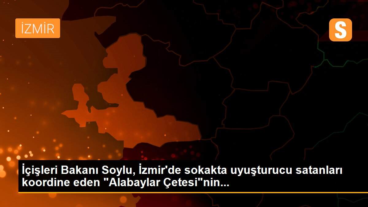 İçişleri Bakanı Soylu, İzmir\'de sokakta uyuşturucu satanları koordine eden "Alabaylar Çetesi"nin...