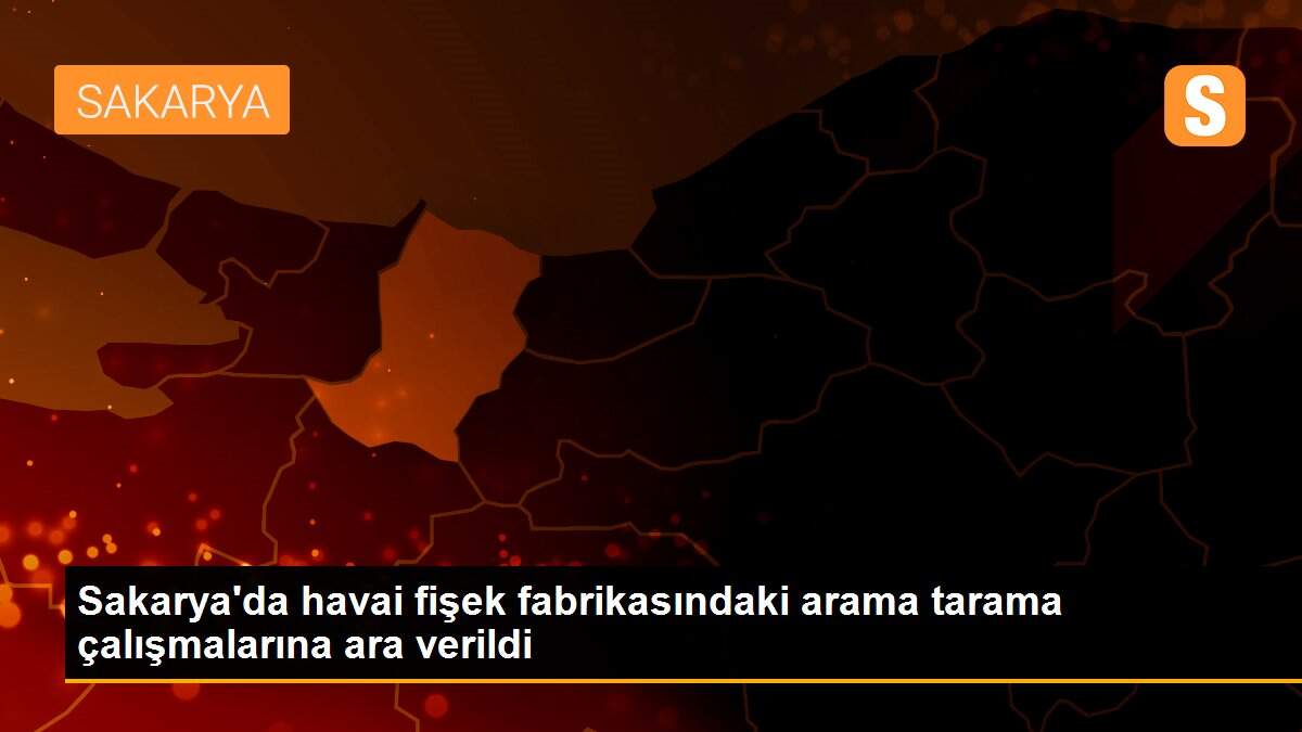 Sakarya\'da havai fişek fabrikasındaki arama tarama çalışmalarına ara verildi