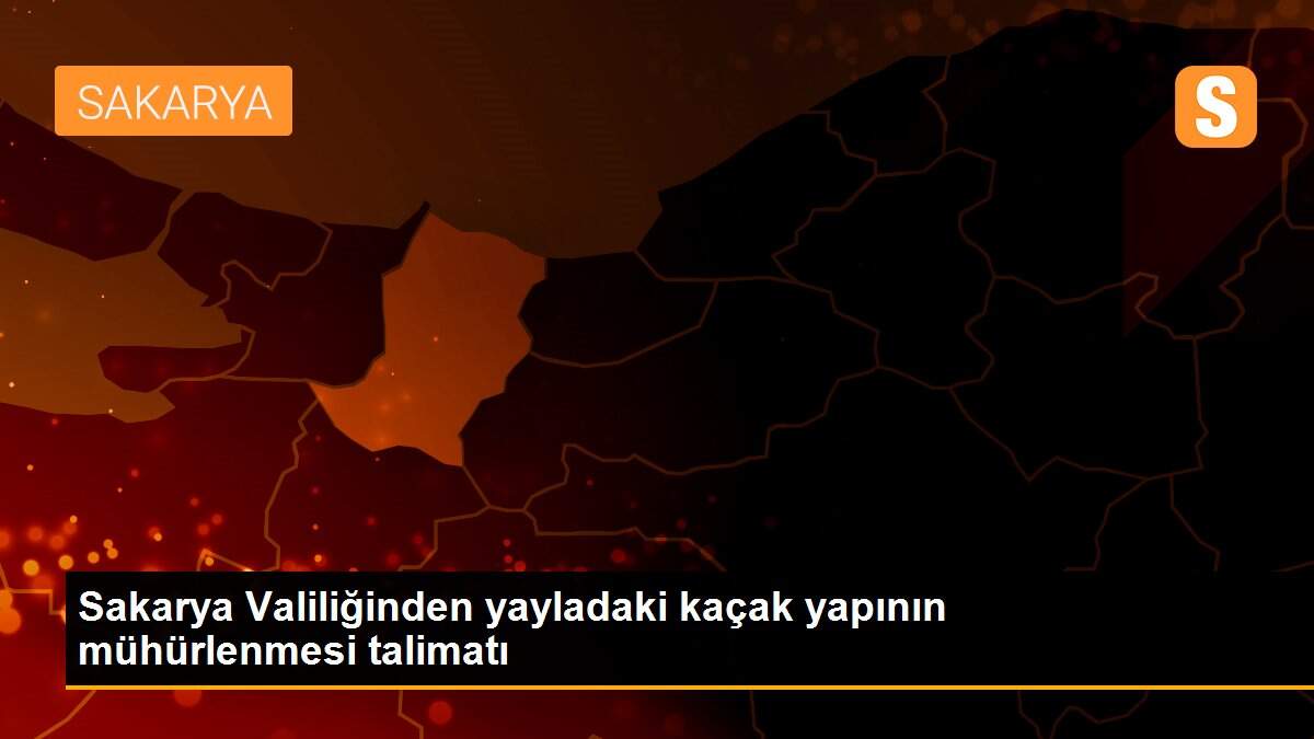 Sakarya Valiliğinden yayladaki kaçak yapının mühürlenmesi talimatı