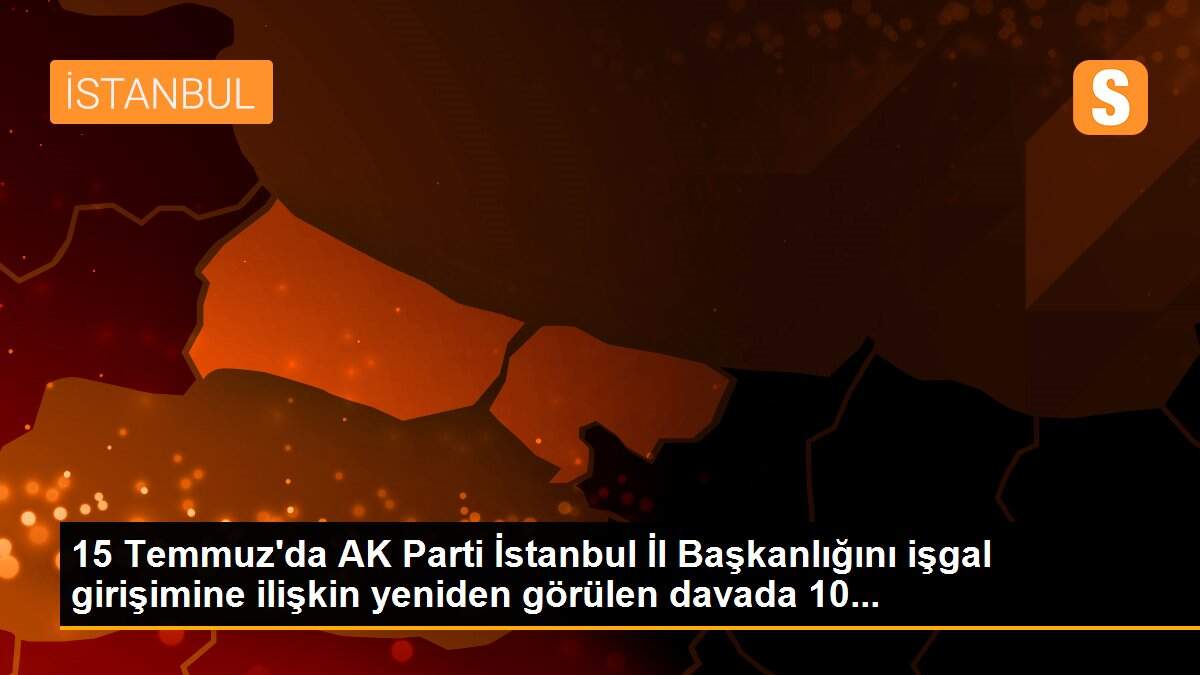 15 Temmuz\'da AK Parti İstanbul İl Başkanlığını işgal girişimine ilişkin yeniden görülen davada 10...