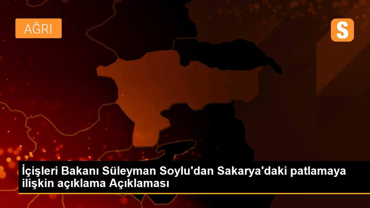 İçişleri Bakanı Süleyman Soylu\'dan Sakarya\'daki patlamaya ilişkin açıklama Açıklaması
