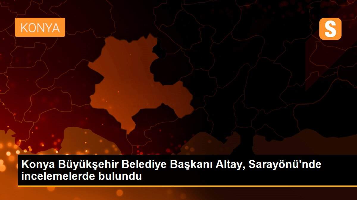 Konya Büyükşehir Belediye Başkanı Altay, Sarayönü\'nde incelemelerde bulundu