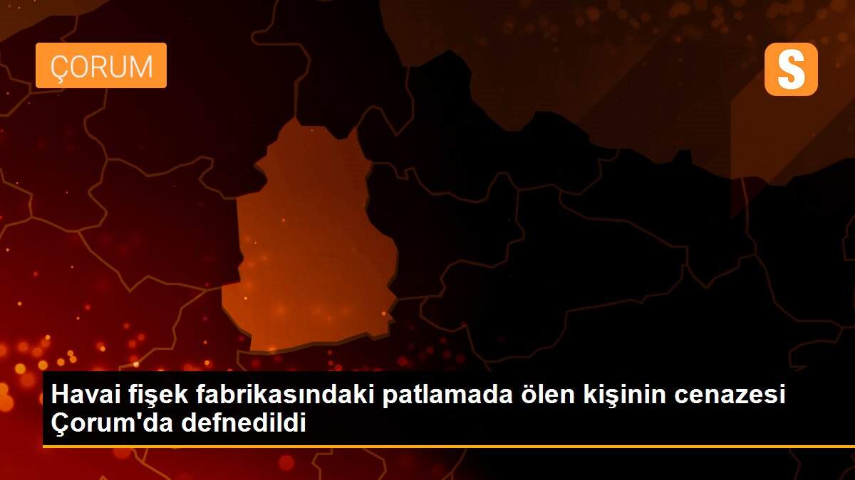 Havai fişek fabrikasındaki patlamada ölen kişinin cenazesi Çorum\'da defnedildi