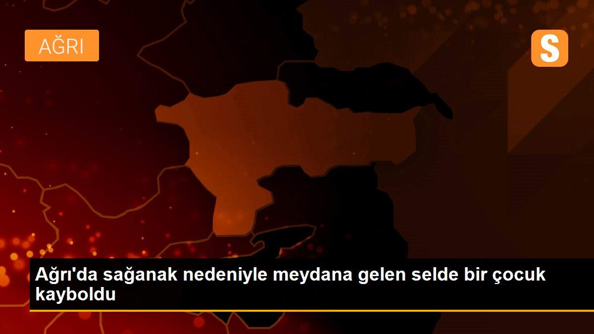 Ağrı\'da sağanak nedeniyle meydana gelen selde bir çocuk kayboldu