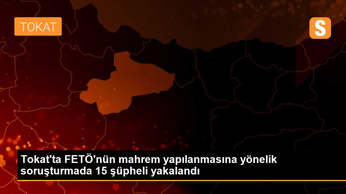 Tokat\'ta FETÖ\'nün mahrem yapılanmasına yönelik soruşturmada 15 şüpheli yakalandı