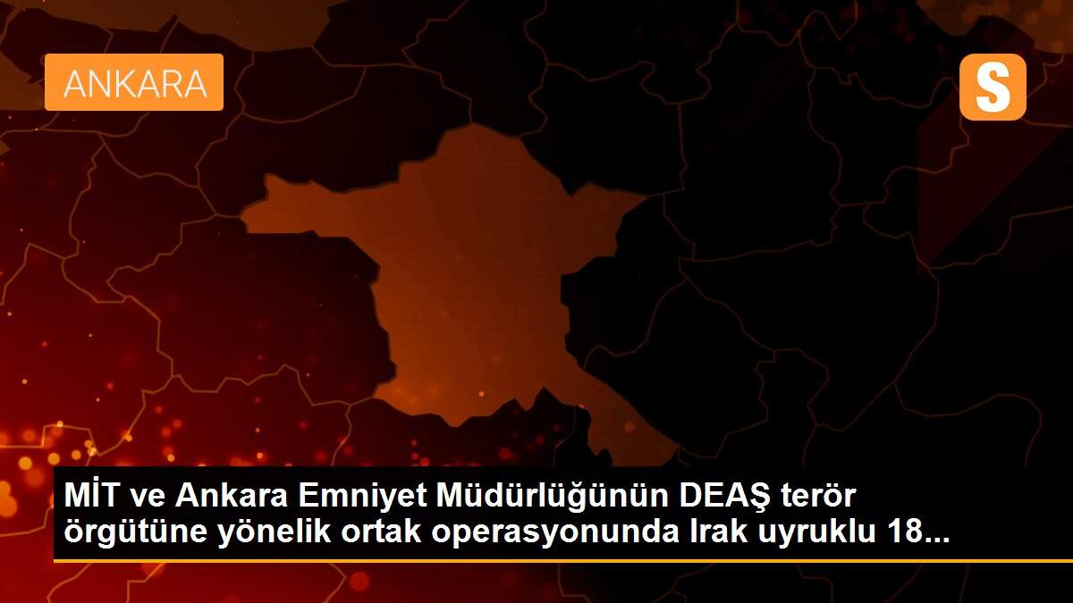 MİT ve Ankara Emniyet Müdürlüğünün DEAŞ terör örgütüne yönelik ortak operasyonunda Irak uyruklu 18...