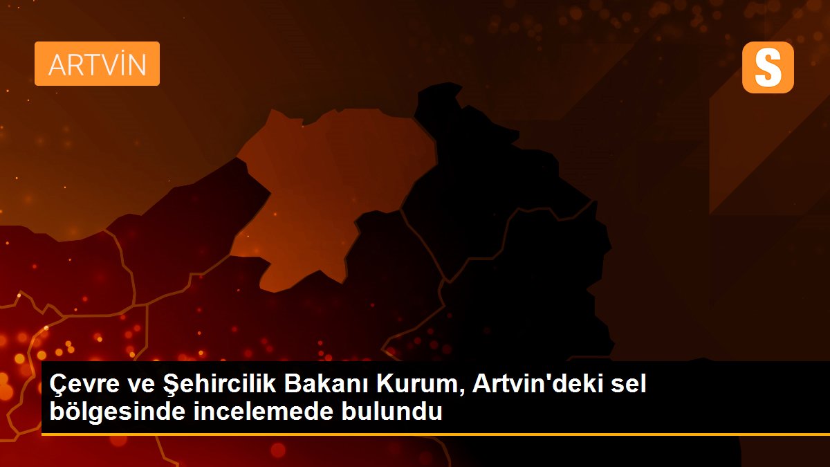 Çevre ve Şehircilik Bakanı Kurum, Artvin\'deki sel bölgesinde incelemede bulundu