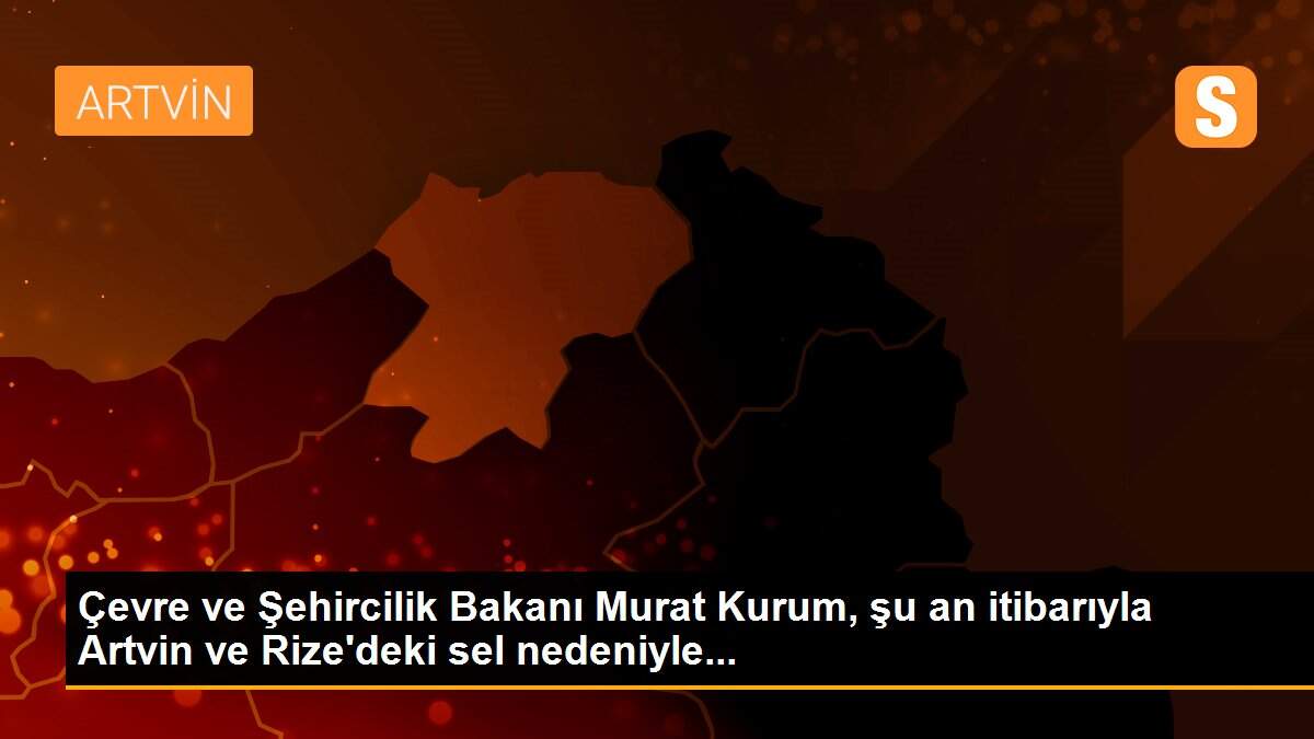 Çevre ve Şehircilik Bakanı Murat Kurum, şu an itibarıyla Artvin ve Rize\'deki sel nedeniyle...