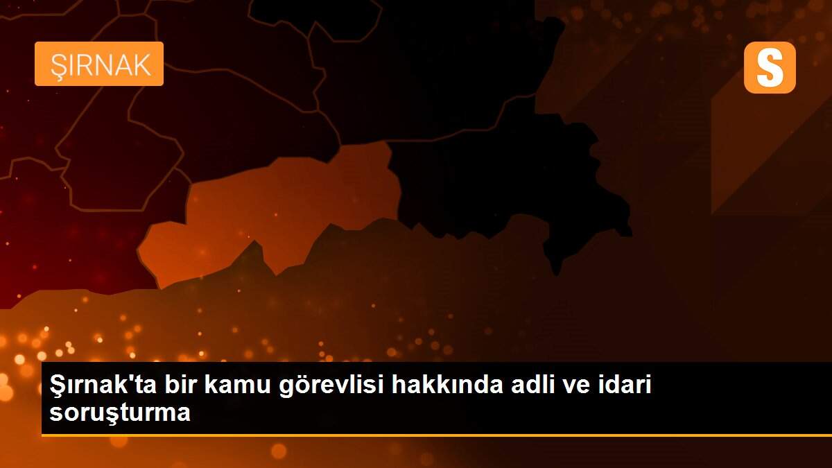 Şırnak\'ta bir kamu görevlisi hakkında adli ve idari soruşturma